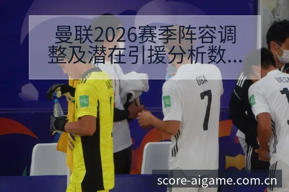 曼联2026赛季阵容调整及潜在引援分析数据对比解读 - 爱游戏