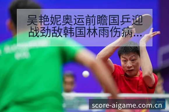 吴艳妮奥运前瞻国乒迎战劲敌韩国林雨伤病恢复对赛程影响分析 - 爱游戏